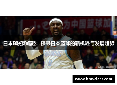 日本B联赛崛起：探寻日本篮球的新机遇与发展趋势