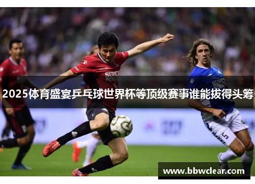 2025体育盛宴乒乓球世界杯等顶级赛事谁能拔得头筹