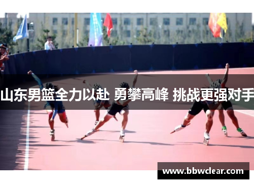 山东男篮全力以赴 勇攀高峰 挑战更强对手 山东男篮全力以赴 勇攀高峰 挑战更强对手