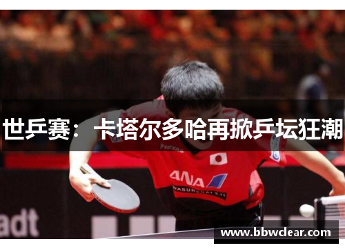世乒赛：卡塔尔多哈再掀乒坛狂潮