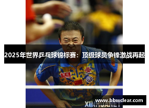2025年世界乒乓球锦标赛：顶级球员争锋激战再起