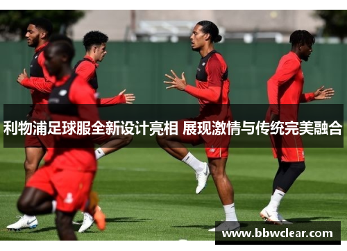 利物浦足球服全新设计亮相 展现激情与传统完美融合