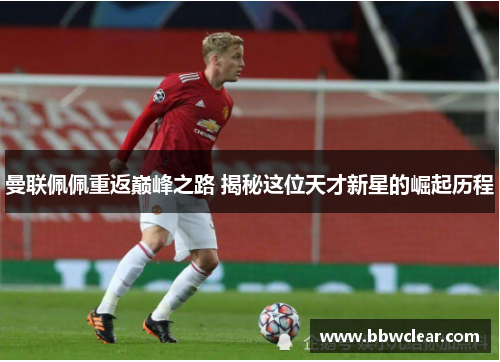 曼联佩佩重返巅峰之路 揭秘这位天才新星的崛起历程 曼联佩佩重返巅峰之路 揭秘这位天才新星的崛起历程