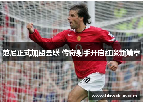 范尼正式加盟曼联 传奇射手开启红魔新篇章 范尼正式加盟曼联 传奇射手开启红魔新篇章
