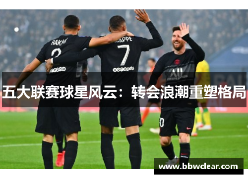 五大联赛球星风云:转会浪潮重塑格局 五大联赛球星风云:转会浪潮重塑格局